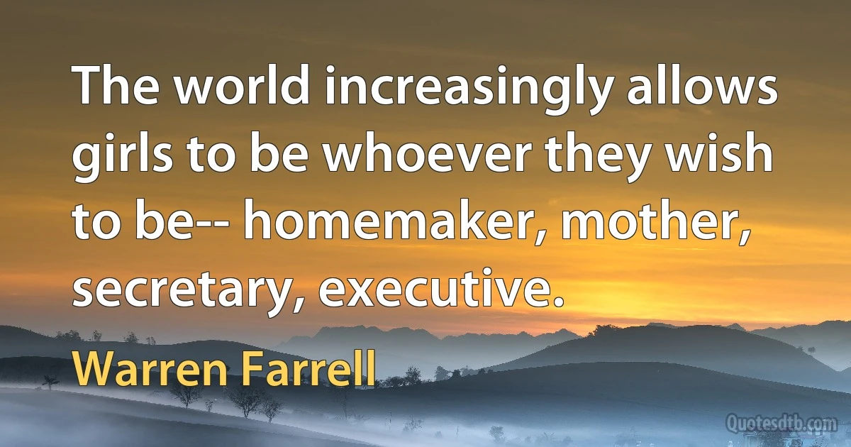 The world increasingly allows girls to be whoever they wish to be-- homemaker, mother, secretary, executive. (Warren Farrell)