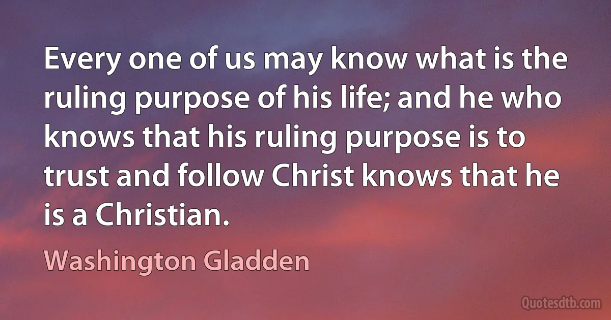 Every one of us may know what is the ruling purpose of his life; and he who knows that his ruling purpose is to trust and follow Christ knows that he is a Christian. (Washington Gladden)