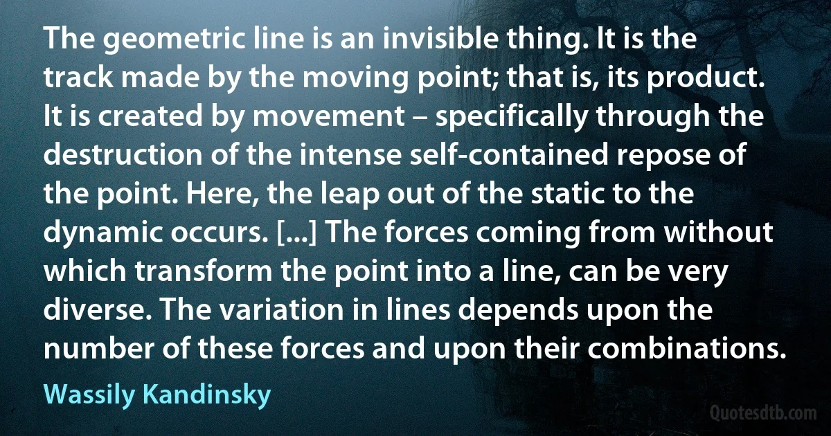 The geometric line is an invisible thing. It is the track made by the moving point; that is, its product. It is created by movement – specifically through the destruction of the intense self-contained repose of the point. Here, the leap out of the static to the dynamic occurs. [...] The forces coming from without which transform the point into a line, can be very diverse. The variation in lines depends upon the number of these forces and upon their combinations. (Wassily Kandinsky)