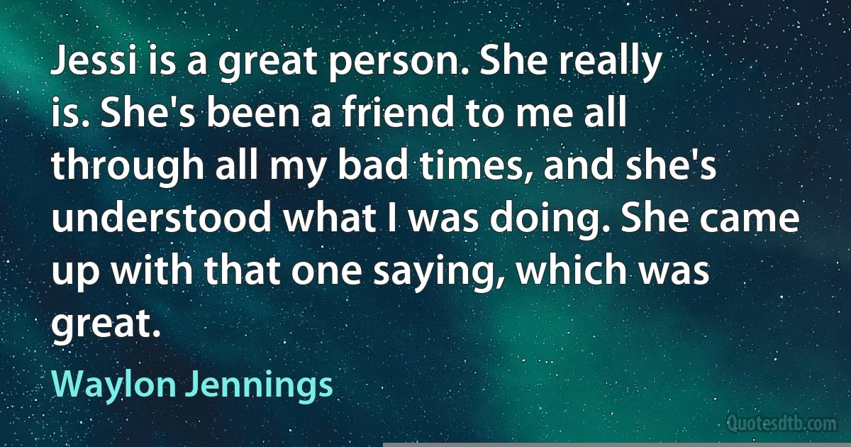 Jessi is a great person. She really is. She's been a friend to me all through all my bad times, and she's understood what I was doing. She came up with that one saying, which was great. (Waylon Jennings)