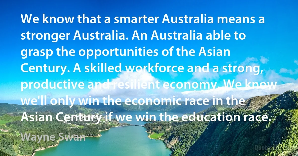 We know that a smarter Australia means a stronger Australia. An Australia able to grasp the opportunities of the Asian Century. A skilled workforce and a strong, productive and resilient economy. We know we'll only win the economic race in the Asian Century if we win the education race. (Wayne Swan)