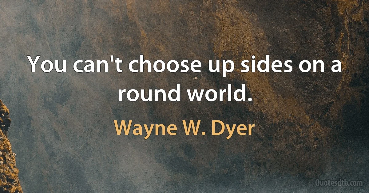 You can't choose up sides on a round world. (Wayne W. Dyer)