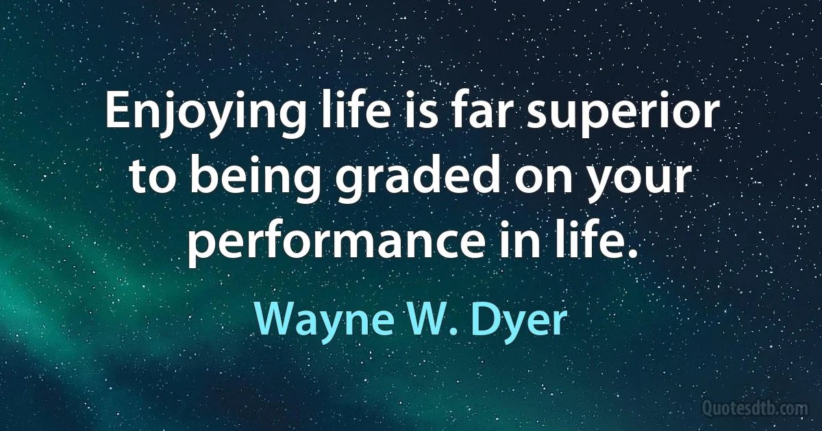 Enjoying life is far superior to being graded on your performance in life. (Wayne W. Dyer)