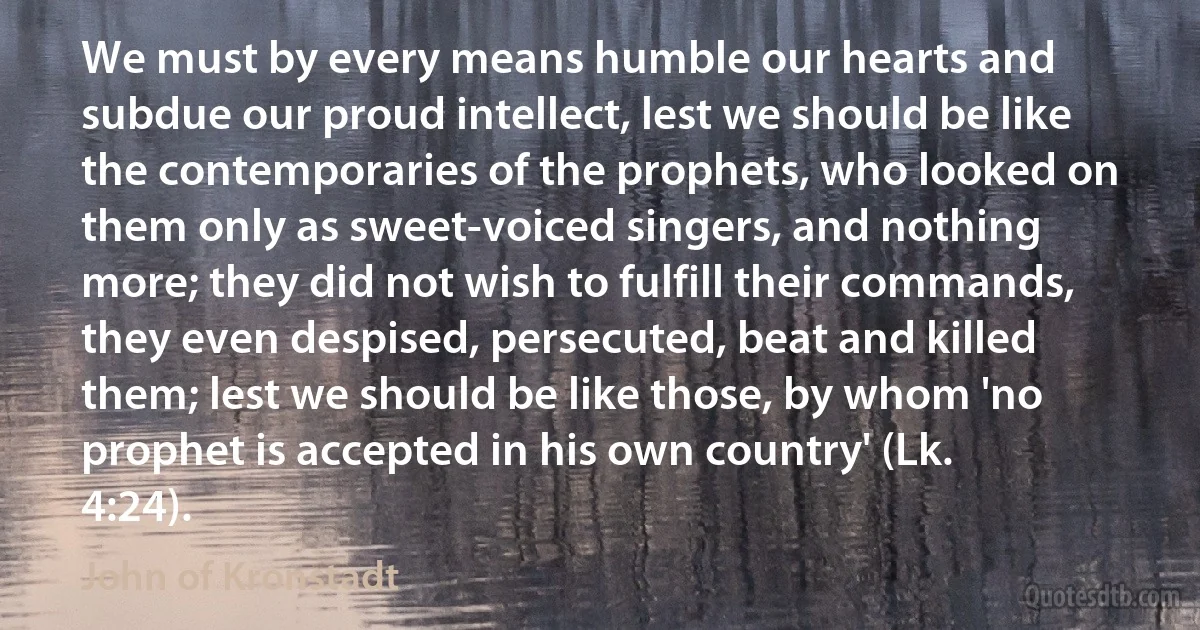We must by every means humble our hearts and subdue our proud intellect, lest we should be like the contemporaries of the prophets, who looked on them only as sweet-voiced singers, and nothing more; they did not wish to fulfill their commands, they even despised, persecuted, beat and killed them; lest we should be like those, by whom 'no prophet is accepted in his own country' (Lk. 4:24). (John of Kronstadt)