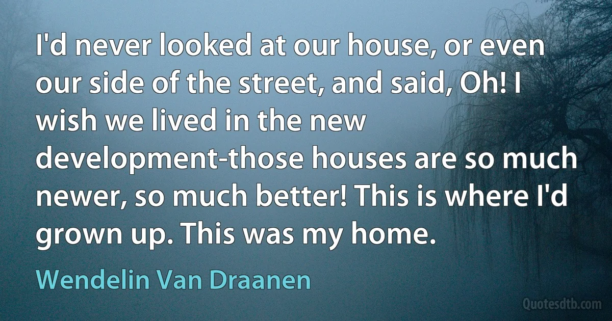 I'd never looked at our house, or even our side of the street, and said, Oh! I wish we lived in the new development-those houses are so much newer, so much better! This is where I'd grown up. This was my home. (Wendelin Van Draanen)