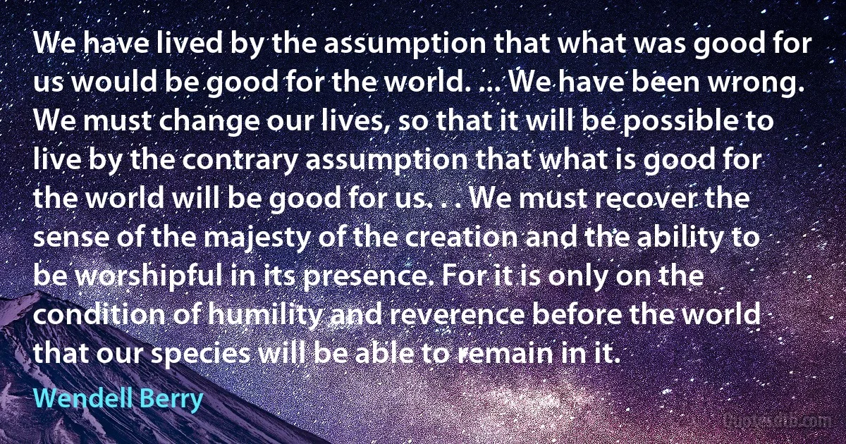 We have lived by the assumption that what was good for us would be good for the world. ... We have been wrong. We must change our lives, so that it will be possible to live by the contrary assumption that what is good for the world will be good for us. . . We must recover the sense of the majesty of the creation and the ability to be worshipful in its presence. For it is only on the condition of humility and reverence before the world that our species will be able to remain in it. (Wendell Berry)