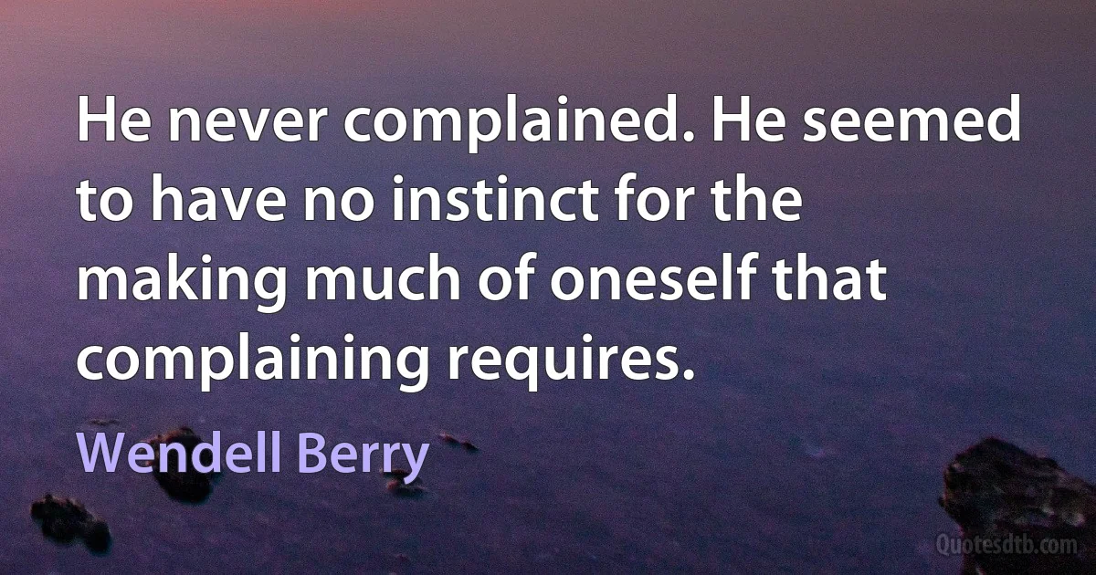 He never complained. He seemed to have no instinct for the making much of oneself that complaining requires. (Wendell Berry)