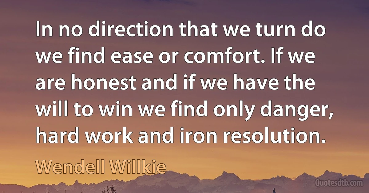 In no direction that we turn do we find ease or comfort. If we are honest and if we have the will to win we find only danger, hard work and iron resolution. (Wendell Willkie)