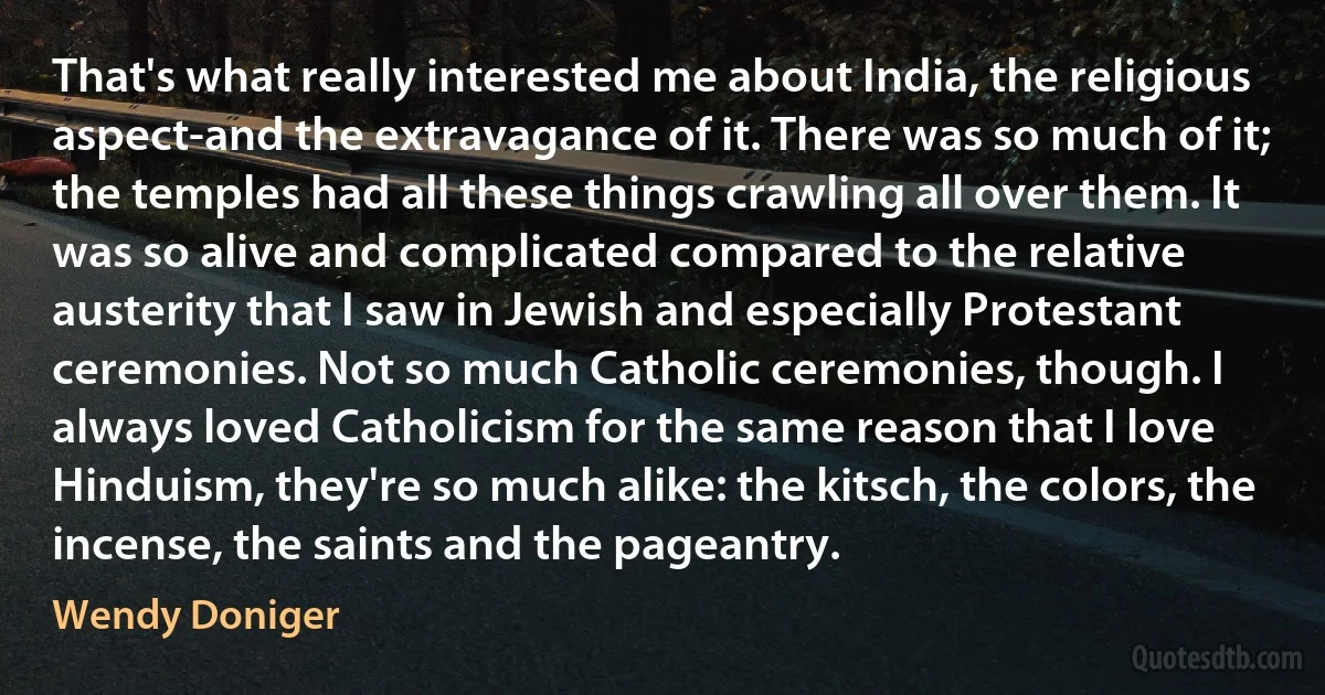 That's what really interested me about India, the religious aspect-and the extravagance of it. There was so much of it; the temples had all these things crawling all over them. It was so alive and complicated compared to the relative austerity that I saw in Jewish and especially Protestant ceremonies. Not so much Catholic ceremonies, though. I always loved Catholicism for the same reason that I love Hinduism, they're so much alike: the kitsch, the colors, the incense, the saints and the pageantry. (Wendy Doniger)