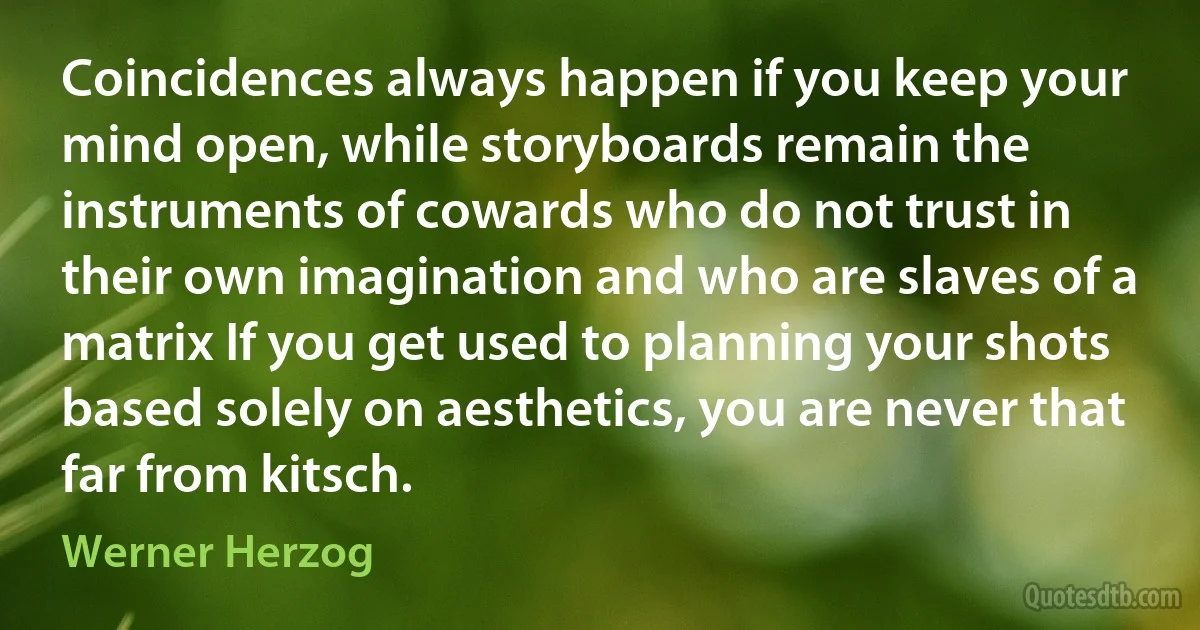 Coincidences always happen if you keep your mind open, while storyboards remain the instruments of cowards who do not trust in their own imagination and who are slaves of a matrix If you get used to planning your shots based solely on aesthetics, you are never that far from kitsch. (Werner Herzog)