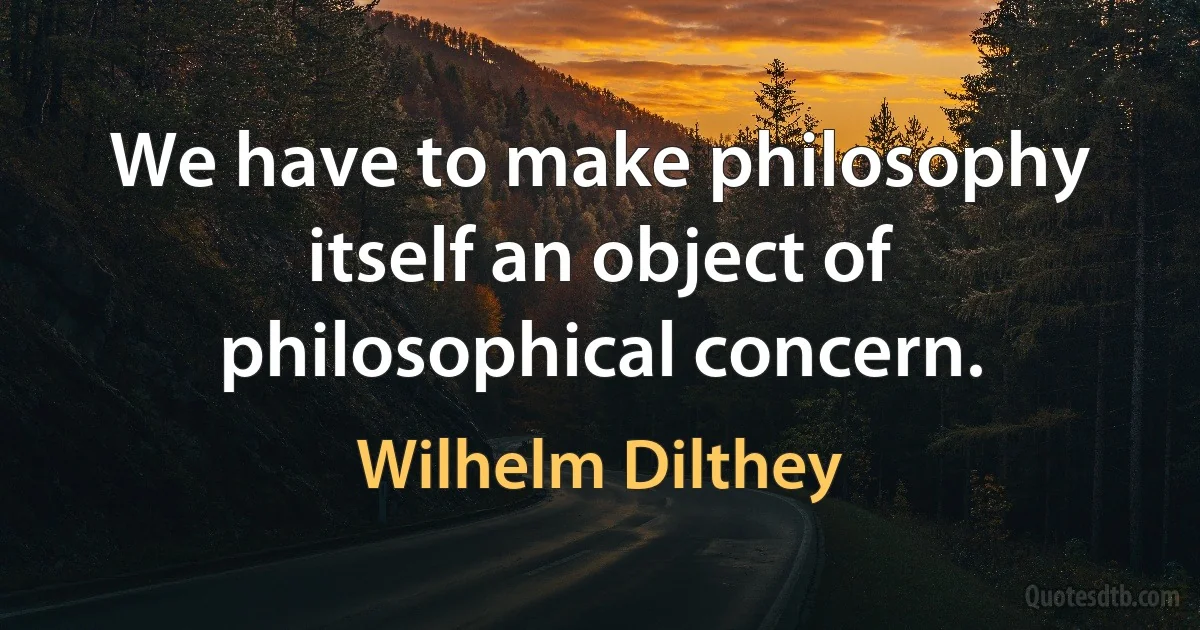 We have to make philosophy itself an object of philosophical concern. (Wilhelm Dilthey)