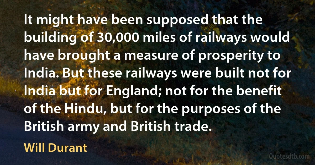 It might have been supposed that the building of 30,000 miles of railways would have brought a measure of prosperity to India. But these railways were built not for India but for England; not for the benefit of the Hindu, but for the purposes of the British army and British trade. (Will Durant)