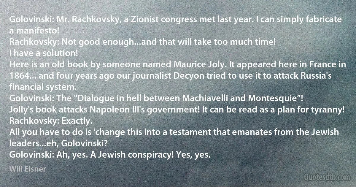 Golovinski: Mr. Rachkovsky, a Zionist congress met last year. I can simply fabricate a manifesto!
Rachkovsky: Not good enough...and that will take too much time!
I have a solution!
Here is an old book by someone named Maurice Joly. It appeared here in France in 1864... and four years ago our journalist Decyon tried to use it to attack Russia's financial system.
Golovinski: The "Dialogue in hell between Machiavelli and Montesquie”!
Jolly's book attacks Napoleon III's government! It can be read as a plan for tyranny!
Rachkovsky: Exactly.
All you have to do is 'change this into a testament that emanates from the Jewish leaders...eh, Golovinski?
Golovinski: Ah, yes. A Jewish conspiracy! Yes, yes. (Will Eisner)