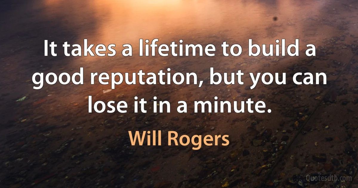 It takes a lifetime to build a good reputation, but you can lose it in a minute. (Will Rogers)