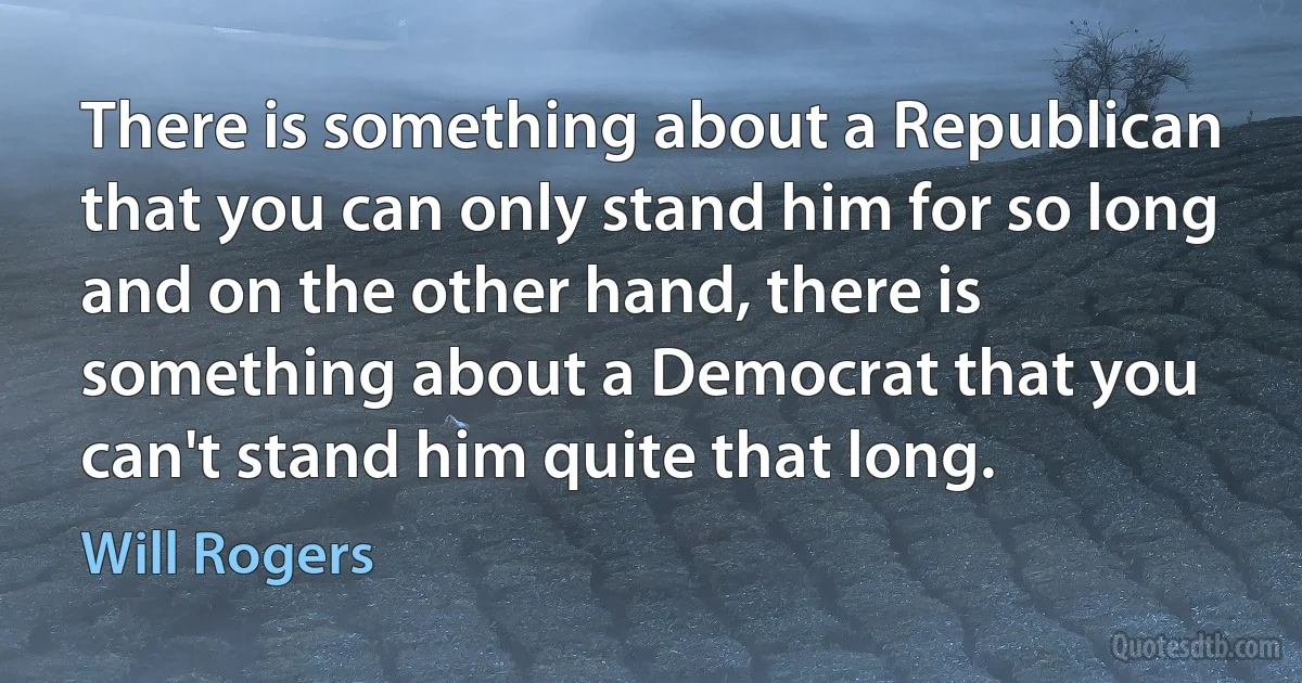 There is something about a Republican that you can only stand him for so long and on the other hand, there is something about a Democrat that you can't stand him quite that long. (Will Rogers)