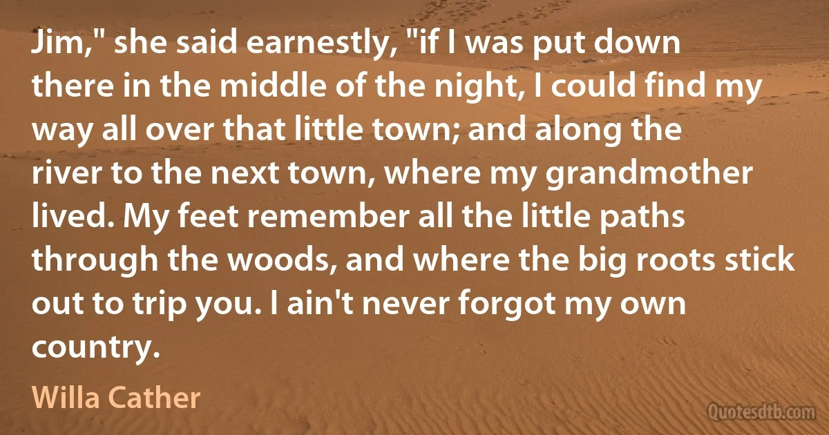 Jim," she said earnestly, "if I was put down there in the middle of the night, I could find my way all over that little town; and along the river to the next town, where my grandmother lived. My feet remember all the little paths through the woods, and where the big roots stick out to trip you. I ain't never forgot my own country. (Willa Cather)