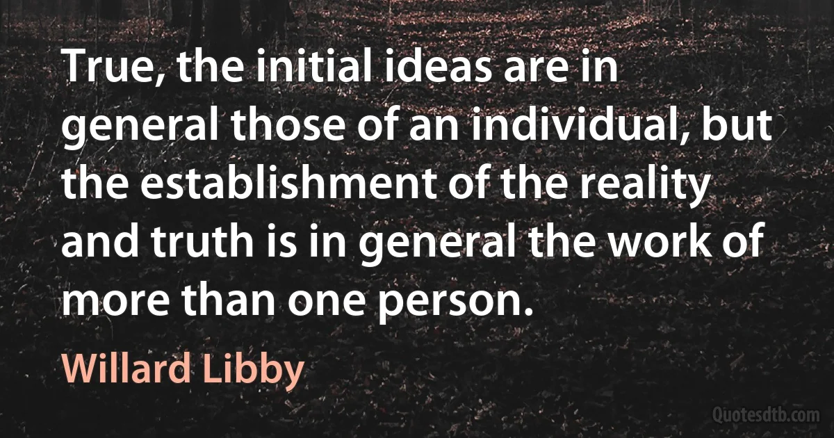 True, the initial ideas are in general those of an individual, but the establishment of the reality and truth is in general the work of more than one person. (Willard Libby)