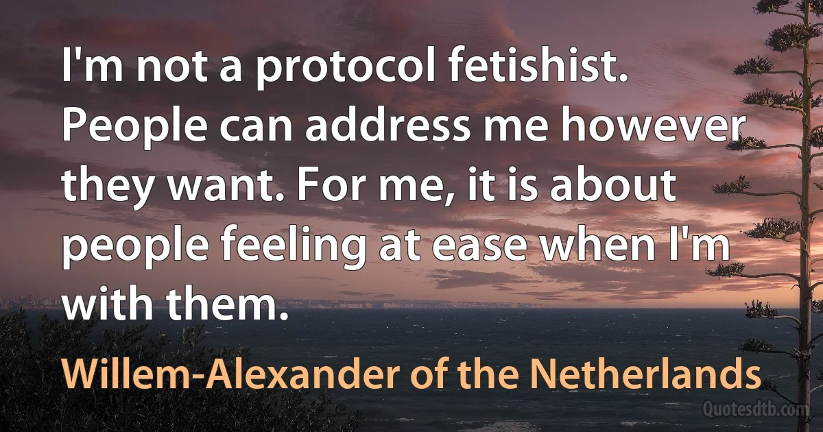 I'm not a protocol fetishist. People can address me however they want. For me, it is about people feeling at ease when I'm with them. (Willem-Alexander of the Netherlands)