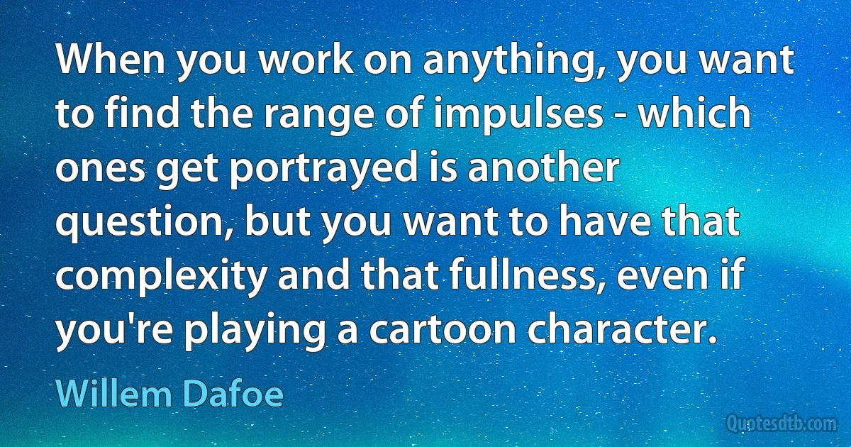 When you work on anything, you want to find the range of impulses - which ones get portrayed is another question, but you want to have that complexity and that fullness, even if you're playing a cartoon character. (Willem Dafoe)