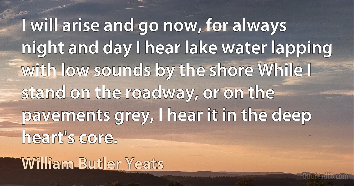 I will arise and go now, for always night and day I hear lake water lapping with low sounds by the shore While I stand on the roadway, or on the pavements grey, I hear it in the deep heart's core. (William Butler Yeats)