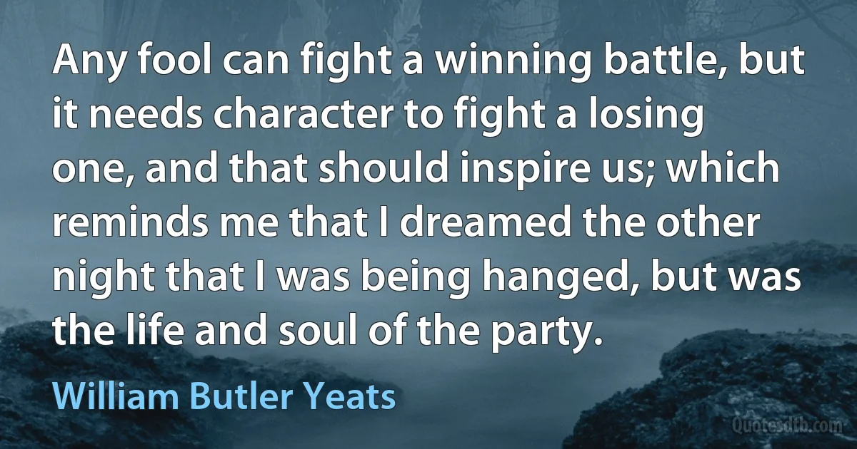 Any fool can fight a winning battle, but it needs character to fight a losing one, and that should inspire us; which reminds me that I dreamed the other night that I was being hanged, but was the life and soul of the party. (William Butler Yeats)