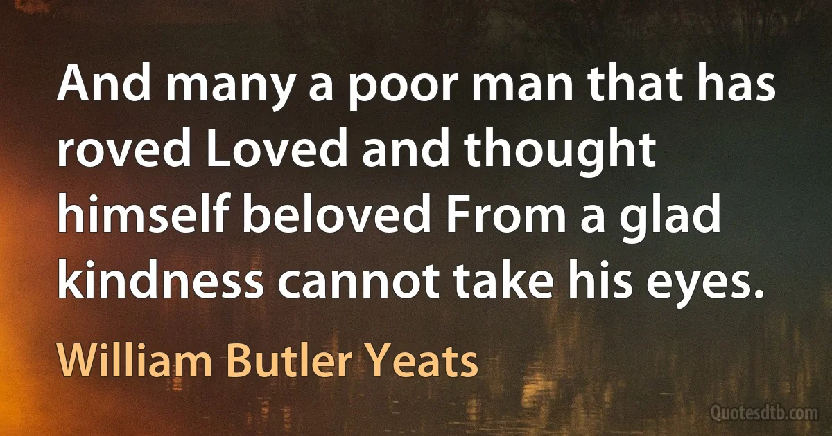 And many a poor man that has roved Loved and thought himself beloved From a glad kindness cannot take his eyes. (William Butler Yeats)