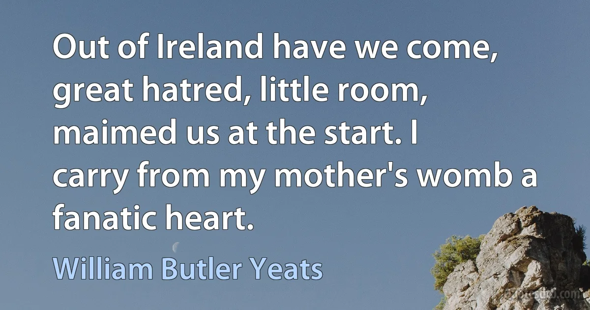 Out of Ireland have we come, great hatred, little room, maimed us at the start. I carry from my mother's womb a fanatic heart. (William Butler Yeats)