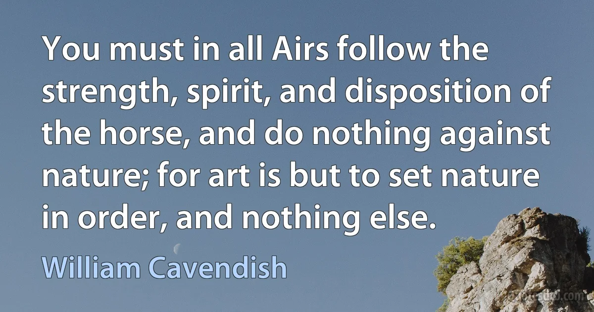 You must in all Airs follow the strength, spirit, and disposition of the horse, and do nothing against nature; for art is but to set nature in order, and nothing else. (William Cavendish)