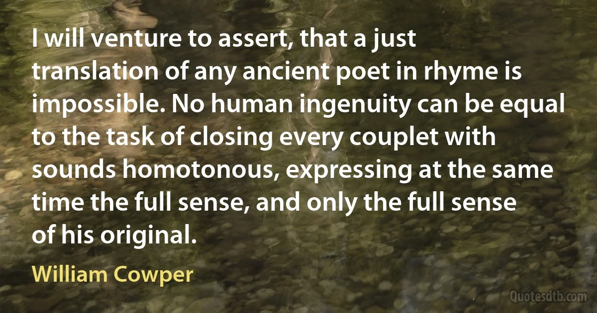 I will venture to assert, that a just translation of any ancient poet in rhyme is impossible. No human ingenuity can be equal to the task of closing every couplet with sounds homotonous, expressing at the same time the full sense, and only the full sense of his original. (William Cowper)