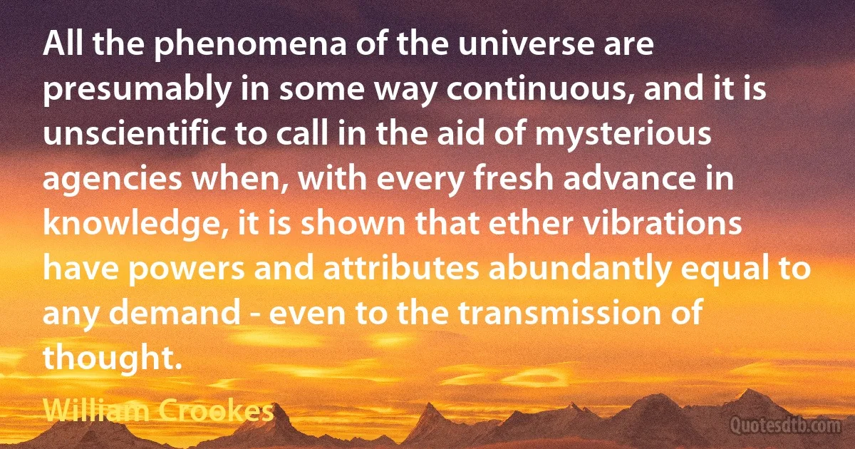 All the phenomena of the universe are presumably in some way continuous, and it is unscientific to call in the aid of mysterious agencies when, with every fresh advance in knowledge, it is shown that ether vibrations have powers and attributes abundantly equal to any demand - even to the transmission of thought. (William Crookes)