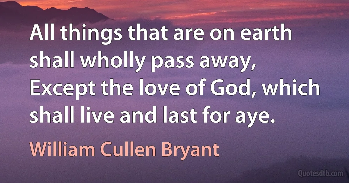 All things that are on earth shall wholly pass away,
Except the love of God, which shall live and last for aye. (William Cullen Bryant)