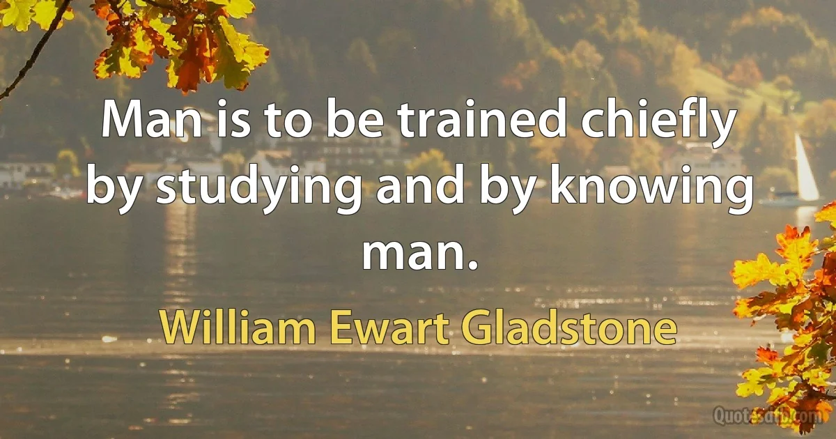 Man is to be trained chiefly by studying and by knowing man. (William Ewart Gladstone)