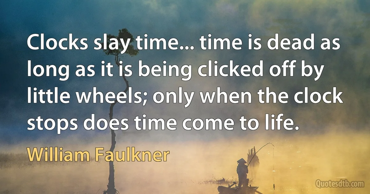 Clocks slay time... time is dead as long as it is being clicked off by little wheels; only when the clock stops does time come to life. (William Faulkner)