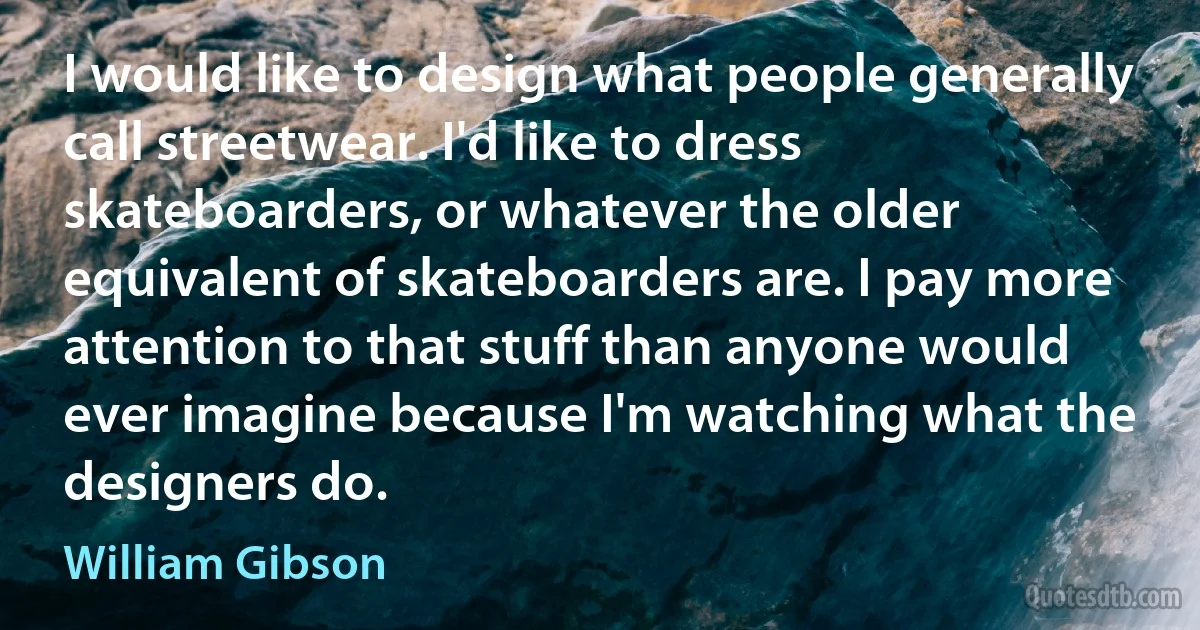 I would like to design what people generally call streetwear. I'd like to dress skateboarders, or whatever the older equivalent of skateboarders are. I pay more attention to that stuff than anyone would ever imagine because I'm watching what the designers do. (William Gibson)