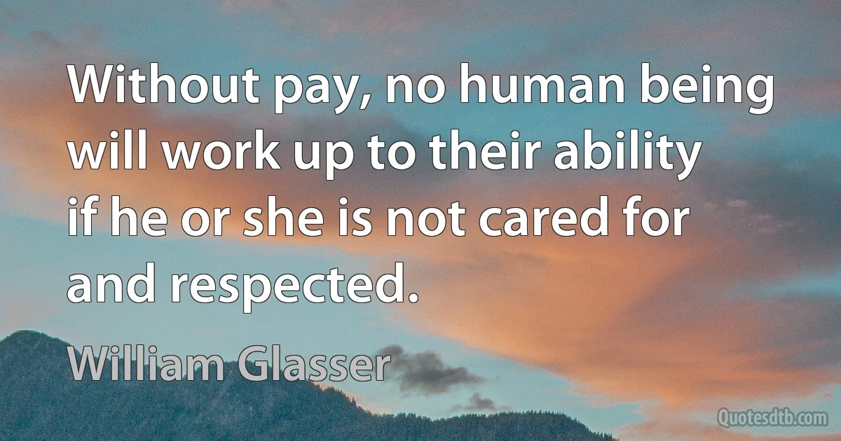 Without pay, no human being will work up to their ability if he or she is not cared for and respected. (William Glasser)