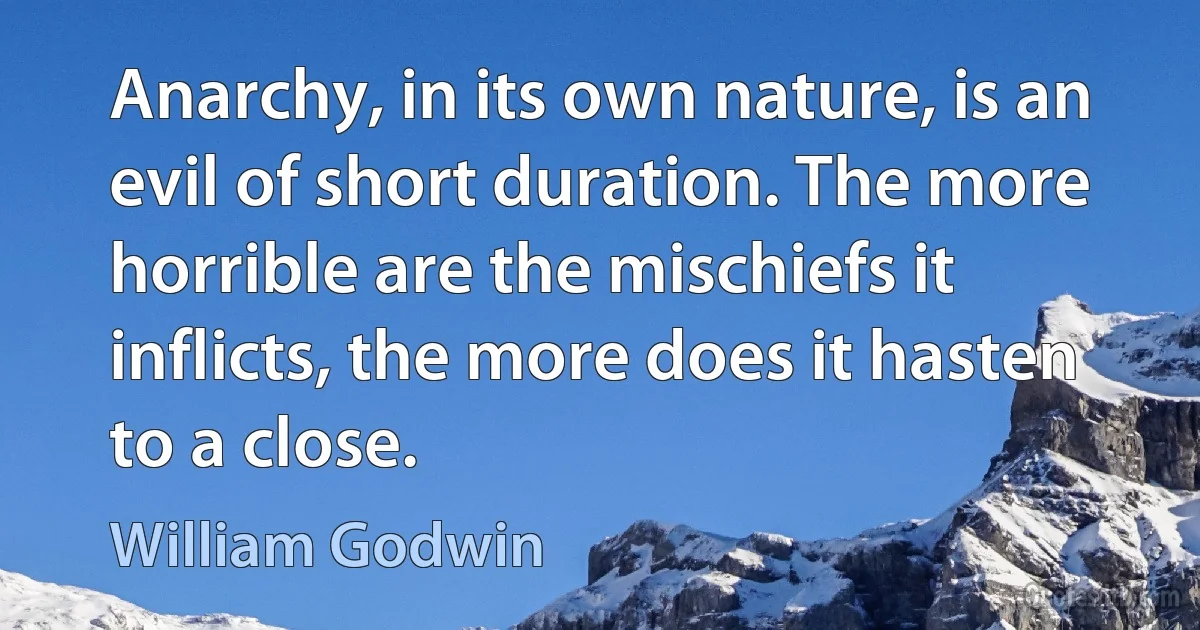 Anarchy, in its own nature, is an evil of short duration. The more horrible are the mischiefs it inflicts, the more does it hasten to a close. (William Godwin)