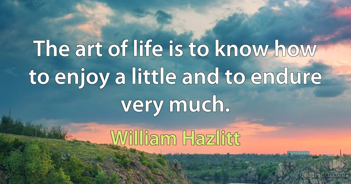 The art of life is to know how to enjoy a little and to endure very much. (William Hazlitt)