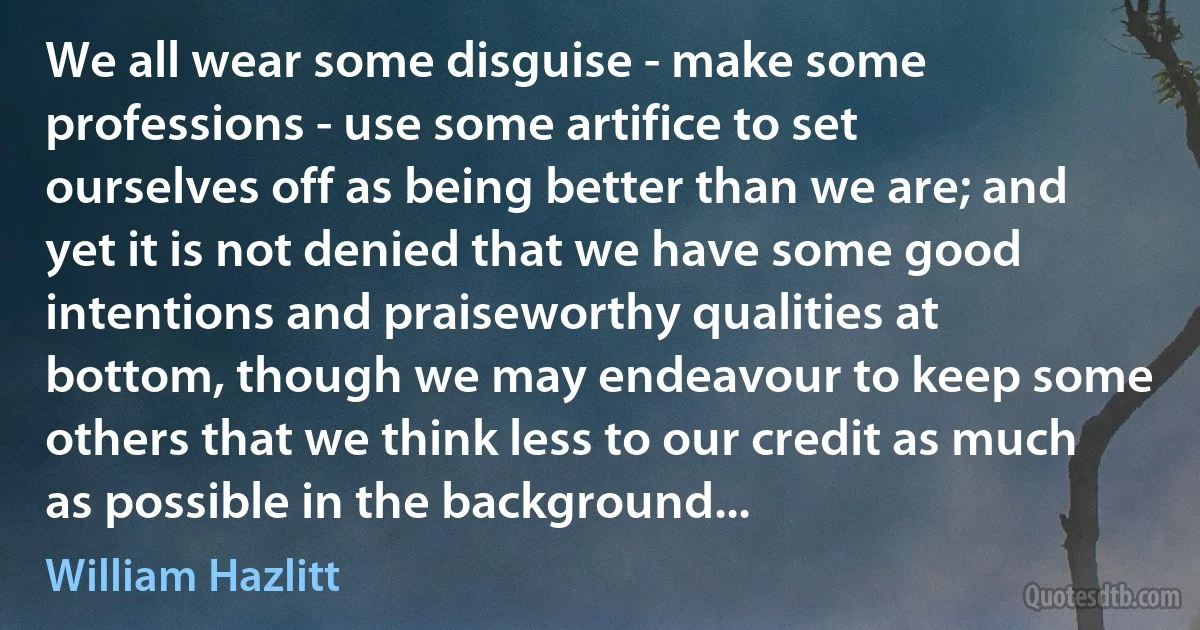 We all wear some disguise - make some professions - use some artifice to set ourselves off as being better than we are; and yet it is not denied that we have some good intentions and praiseworthy qualities at bottom, though we may endeavour to keep some others that we think less to our credit as much as possible in the background... (William Hazlitt)