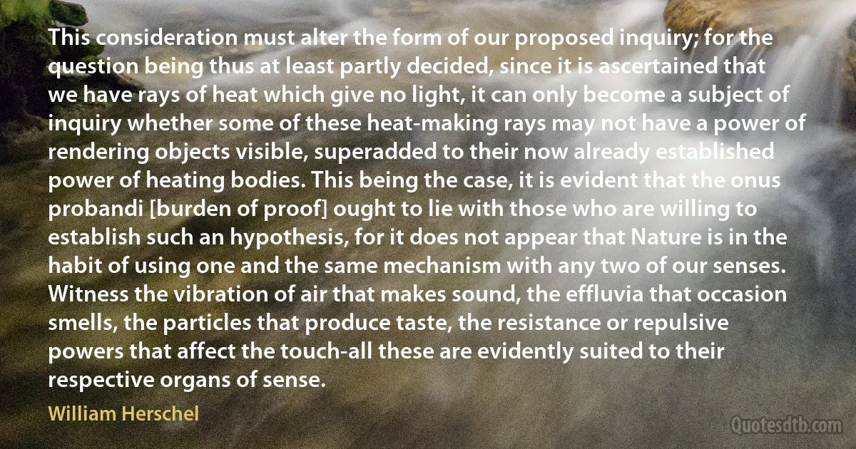 This consideration must alter the form of our proposed inquiry; for the question being thus at least partly decided, since it is ascertained that we have rays of heat which give no light, it can only become a subject of inquiry whether some of these heat-making rays may not have a power of rendering objects visible, superadded to their now already established power of heating bodies. This being the case, it is evident that the onus probandi [burden of proof] ought to lie with those who are willing to establish such an hypothesis, for it does not appear that Nature is in the habit of using one and the same mechanism with any two of our senses. Witness the vibration of air that makes sound, the effluvia that occasion smells, the particles that produce taste, the resistance or repulsive powers that affect the touch-all these are evidently suited to their respective organs of sense. (William Herschel)