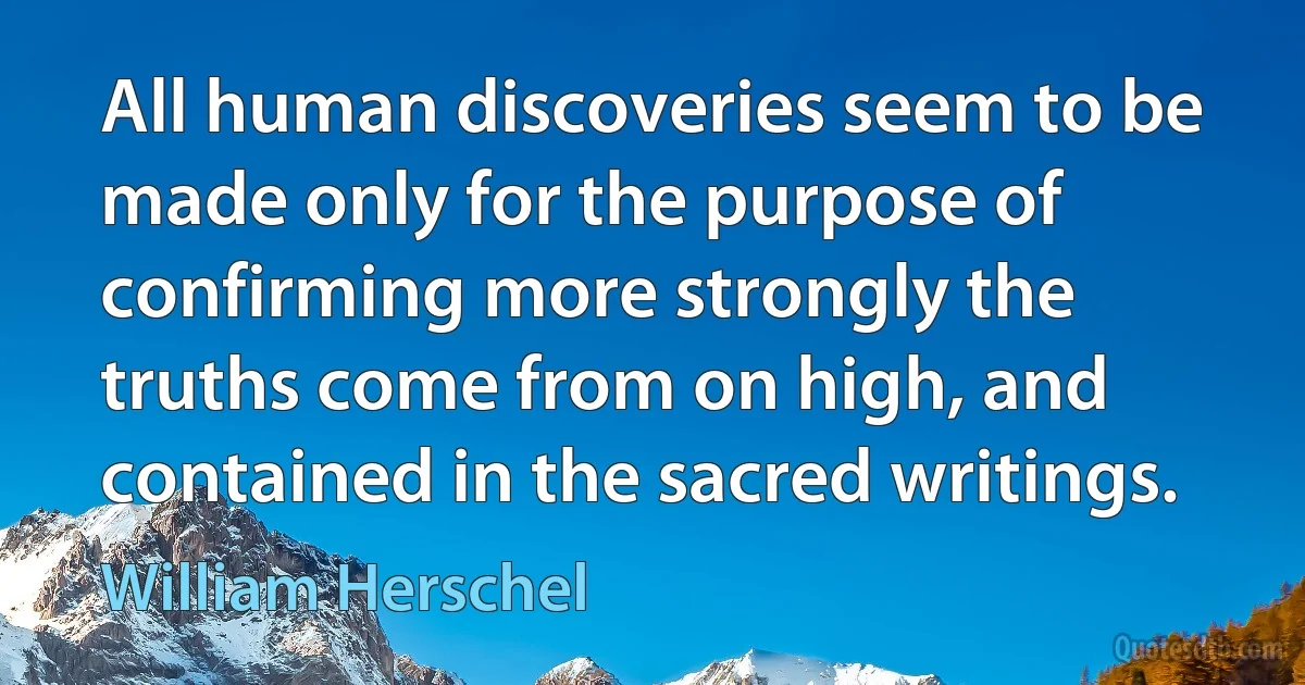 All human discoveries seem to be made only for the purpose of confirming more strongly the truths come from on high, and contained in the sacred writings. (William Herschel)