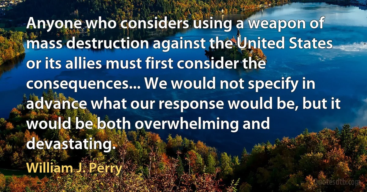 Anyone who considers using a weapon of mass destruction against the United States or its allies must first consider the consequences... We would not specify in advance what our response would be, but it would be both overwhelming and devastating. (William J. Perry)