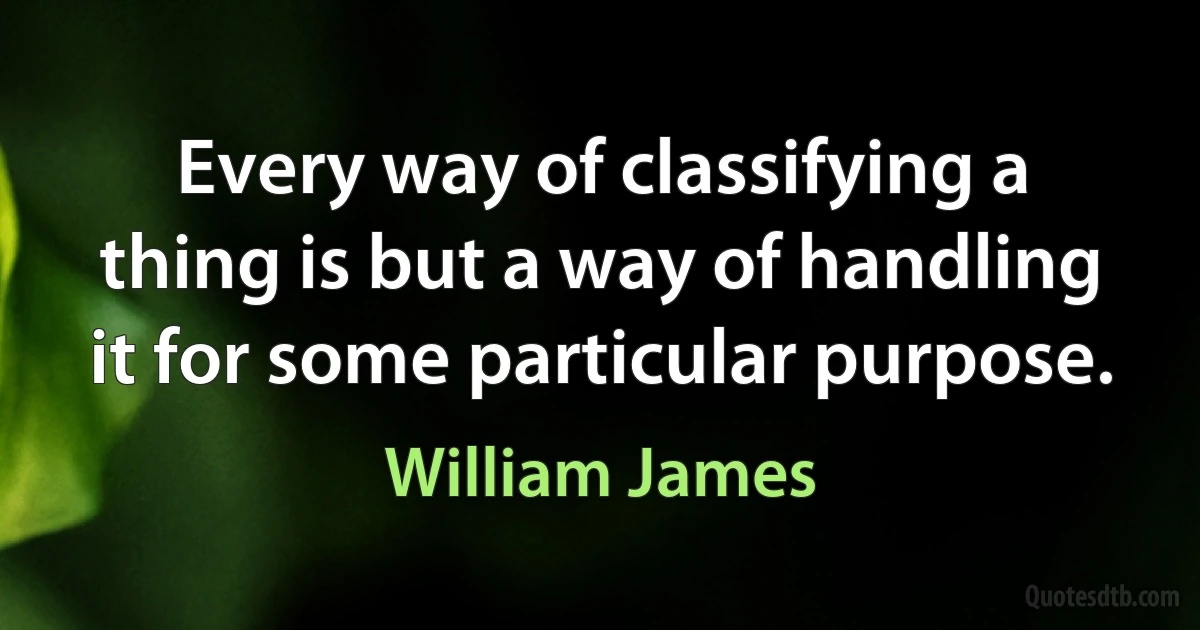 Every way of classifying a thing is but a way of handling it for some particular purpose. (William James)