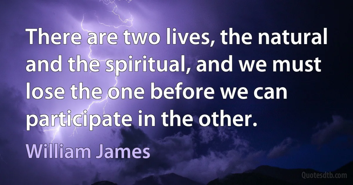 There are two lives, the natural and the spiritual, and we must lose the one before we can participate in the other. (William James)