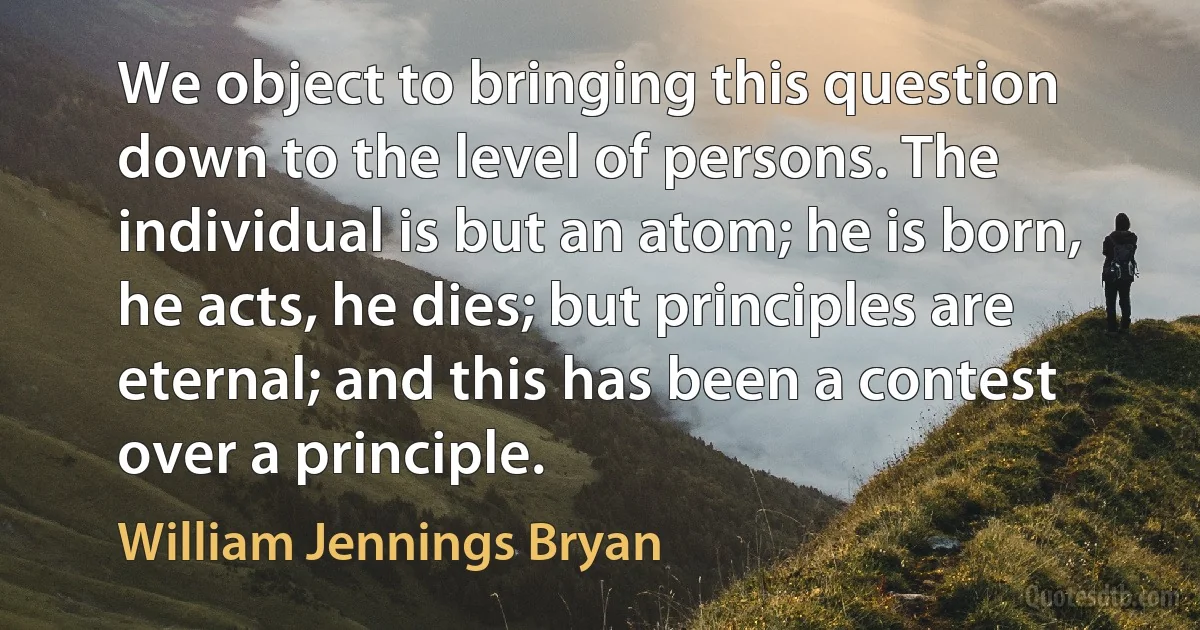 We object to bringing this question down to the level of persons. The individual is but an atom; he is born, he acts, he dies; but principles are eternal; and this has been a contest over a principle. (William Jennings Bryan)