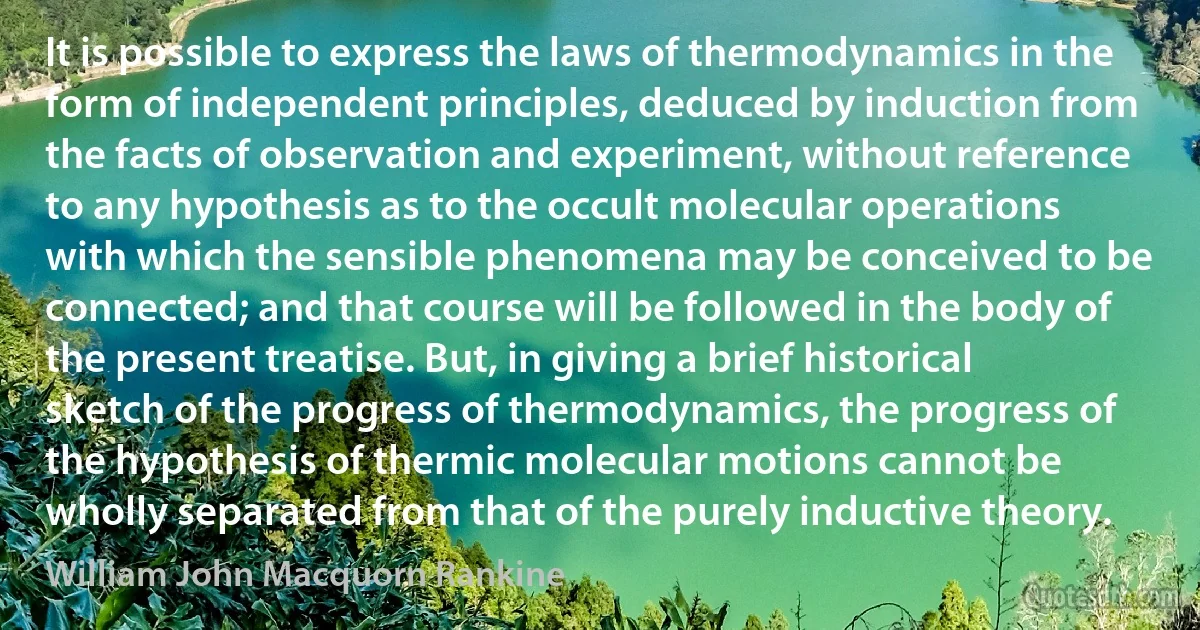 It is possible to express the laws of thermodynamics in the form of independent principles, deduced by induction from the facts of observation and experiment, without reference to any hypothesis as to the occult molecular operations with which the sensible phenomena may be conceived to be connected; and that course will be followed in the body of the present treatise. But, in giving a brief historical sketch of the progress of thermodynamics, the progress of the hypothesis of thermic molecular motions cannot be wholly separated from that of the purely inductive theory. (William John Macquorn Rankine)