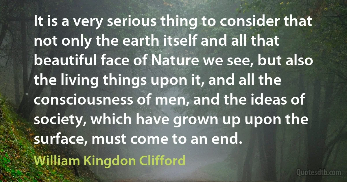 It is a very serious thing to consider that not only the earth itself and all that beautiful face of Nature we see, but also the living things upon it, and all the consciousness of men, and the ideas of society, which have grown up upon the surface, must come to an end. (William Kingdon Clifford)