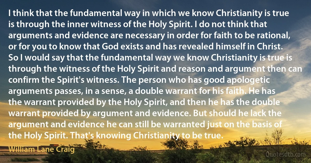 I think that the fundamental way in which we know Christianity is true is through the inner witness of the Holy Spirit. I do not think that arguments and evidence are necessary in order for faith to be rational, or for you to know that God exists and has revealed himself in Christ. So I would say that the fundamental way we know Christianity is true is through the witness of the Holy Spirit and reason and argument then can confirm the Spirit's witness. The person who has good apologetic arguments passes, in a sense, a double warrant for his faith. He has the warrant provided by the Holy Spirit, and then he has the double warrant provided by argument and evidence. But should he lack the argument and evidence he can still be warranted just on the basis of the Holy Spirit. That's knowing Christianity to be true. (William Lane Craig)