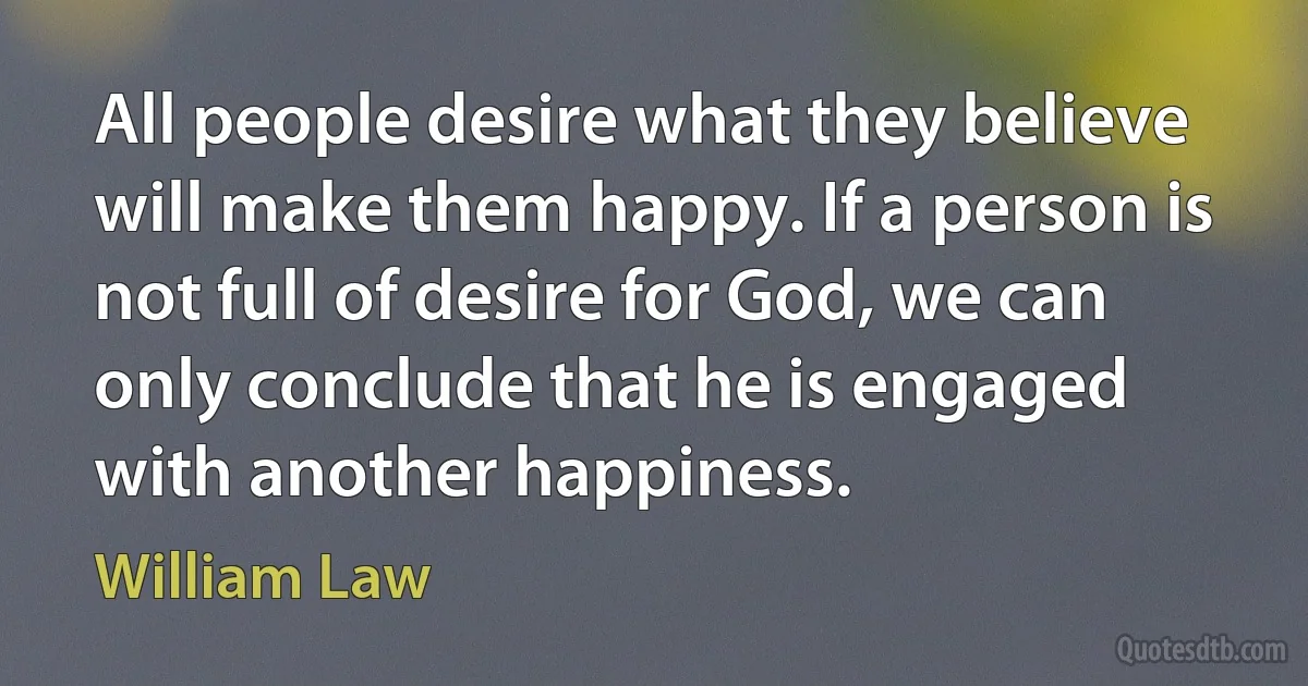 All people desire what they believe will make them happy. If a person is not full of desire for God, we can only conclude that he is engaged with another happiness. (William Law)