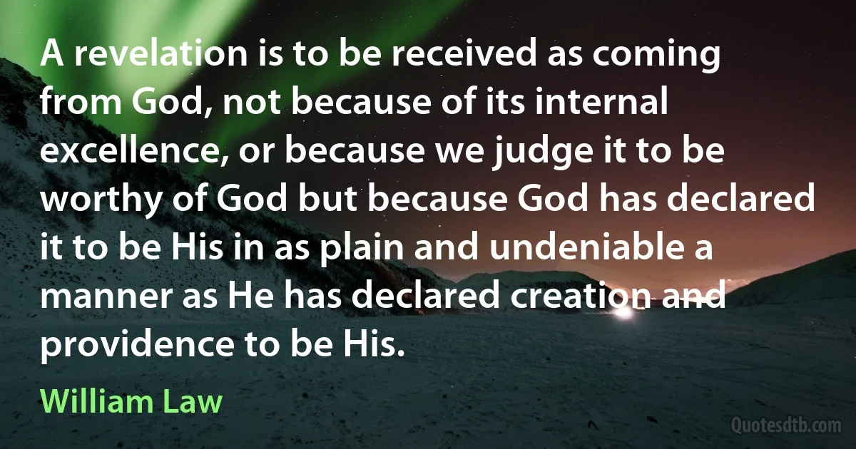 A revelation is to be received as coming from God, not because of its internal excellence, or because we judge it to be worthy of God but because God has declared it to be His in as plain and undeniable a manner as He has declared creation and providence to be His. (William Law)