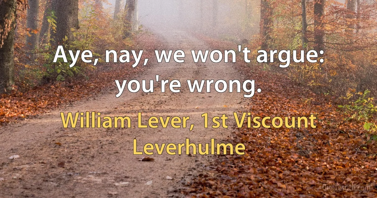 Aye, nay, we won't argue: you're wrong. (William Lever, 1st Viscount Leverhulme)